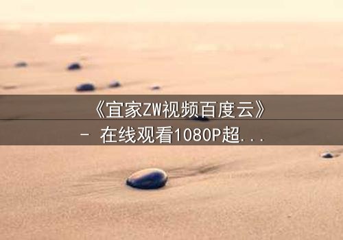 《宜家ZW视频百度云》- 在线观看1080P超清完整版 - 揭秘隐藏的都市暗流