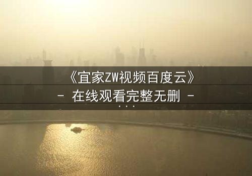 《宜家ZW视频百度云》- 在线观看完整无删 - 一场隐秘的都市情感风暴