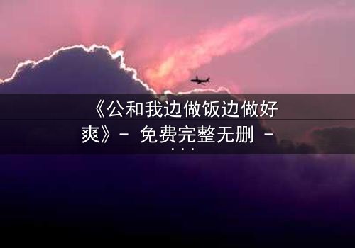 《公和我边做饭边做好爽》- 免费完整无删 - 在线观看HD中字